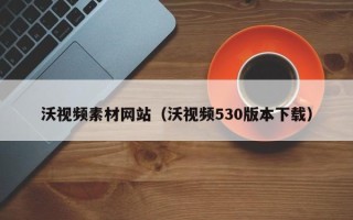 内江沃视频素材网站（沃视频530版本下载）
