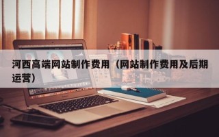 内江河西高端网站制作费用（网站制作费用及后期运营）
