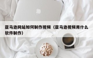 内江亚马逊网站如何制作视频（亚马逊视频用什么软件制作）