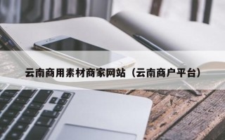 内江云南商用素材商家网站（云南商户平台）
