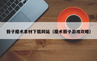 内江骰子魔术素材下载网站（魔术骰子游戏攻略）